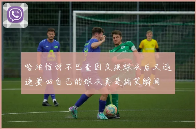 哈珀惊讶不已奎因交换球衣后又迅速要回自己的球衣真是搞笑瞬间