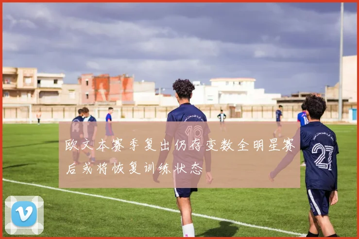 欧文本赛季复出仍存变数全明星赛后或将恢复训练状态