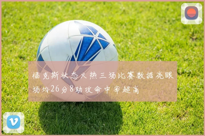 福克斯状态火热三场比赛数据亮眼场均26分8助攻命中率超高