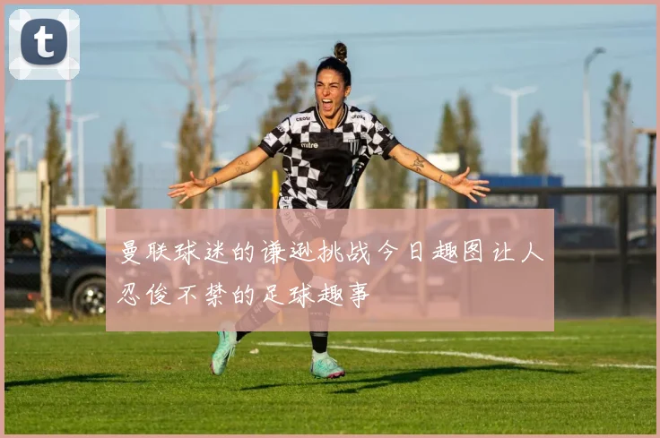 曼联球迷的谦逊挑战今日趣图让人忍俊不禁的足球趣事